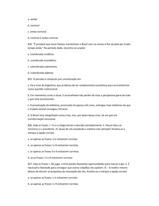 a. verbal
b. nominal
c. verbo-nominal
d. nominal e verbo-nominal
824. "É provável que esses fatores mantenham o Brasil com os nervos à flor da pele por muito
tempo ainda." No período dado, encontra-se oração:
a. coordenada sindética
b. coordenada assindética
c. subordinada substantiva
d. subordinada adjetiva
825. O período é composto por coordenação em:
a. Há a crise da Argentina, que já deixou de ser simplesmente econômica para se transformar
numa questão institucional.
b. Em momentos como o atual, é aconselhável não perder de vista a perspectiva geral de tudo
o que está acontecendo.
c. A privatização da telefonia, promovida há apenas três anos, entregou mais telefones do que
o modelo estatal conseguiu fornecer.
d. O Brasil está mergulhado numa crise, mas, por baixo dessa crise, há um país em
transformação constante.
826. Veja as frases: I. Tu e o colega tomais a decisão acertadamente. II. Pouco falou os
ministros e o presidente. III. Quais de nós estudarão a matéria com atenção? Analise-as e
marque a opção correta.
a. se apenas as frases I e II estiverem corretas
b. se apenas as frases I e III estiverem corretas
c. se apenas as frases II e III estiverem corretas
d. se as frases I, II e III estiverem corretas
827. Veja as frases: I. No jogo, o time perdeu bastantes oportunidades para marcar o gol. II. É
necessário liberdade para conseguir que outros cidadãos nos apóiem. III. A mulher mesmo
deixou de discutir as propostas de renovação das leis. Analise-as e marque a opção correta.
a. se apenas as frases I e II estiverem corretas
b. se apenas as frases I e III estiverem corretas
 