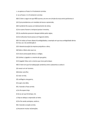 c. se apenas as frases II e III estiverem corretas
d. se as frases I, II e III estiverem corretas
828. O item a seguir em que NÃO ocorreu um erro em virtude da troca entre parônimos é:
(A) O juiz providenciou um mandato de busca e apreensão;
(B) O acidente lhe causou um deslocamento da retina;
(C) As nuvens fizeram o temporal parecer iminente;
(D) Os assaltantes passaram desapercebidos pelos vigias;
(E) Os traficantes foram presos em fragrante delito.
829. Em todas as frases abaixo há ambigüidades; o exemplo em que essa ambigüidade deriva
do mau uso da coordenação é:
(A) A desestruturação da empresa prejudicou a obra;
(B) Pedro e Maria vão casar-se;
(C) O aluno preocupado deixou o colégio;
(D) Conheci o jogador e a menina de que gosto;
(E) O jogador falou com a menina que mora perto daqui.
830. O item em que há inadequação semântica entre substantivo e verbo é:
(A) nascer um ser humano;
(B) brotar uma flor;
(C) raiar um dia;
(D) conflagrar uma guerra;
(E) surgir uma idéia.
831. Assinale a frase correta.
a) Eu lhe espero hoje
b) Se eu ver que há tempo, irei.
c) Veja se adequa a expressão ao texto.
d) Em lhe sendo vantajoso, aceite-o.
832. Assinale a oração correta.
a) Houveram muitas reclamações.
 