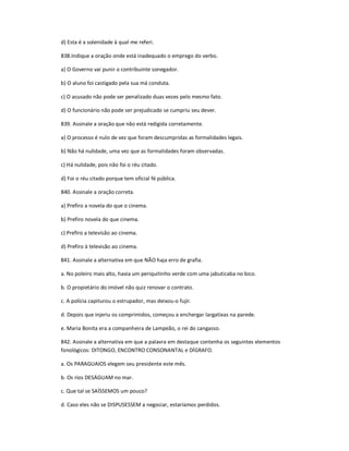 d) Esta é a solenidade à qual me referi.
838.Indique a oração onde está inadequado o emprego do verbo.
a) O Governo vai punir o contribuinte sonegador.
b) O aluno foi castigado pela sua má conduta.
c) O acusado não pode ser penalizado duas vezes pelo mesmo fato.
d) O funcionário não pode ser prejudicado se cumpriu seu dever.
839. Assinale a oração que não está redigida corretamente.
a) O processo é nulo de vez que foram descumpridas as formalidades legais.
b) Não há nulidade, uma vez que as formalidades foram observadas.
c) Há nulidade, pois não foi o réu citado.
d) Foi o réu citado porque tem oficial fé pública.
840. Assinale a oração correta.
a) Prefiro a novela do que o cinema.
b) Prefiro novela do que cinema.
c) Prefiro a televisão ao cinema.
d) Prefiro à televisão ao cinema.
841. Assinale a alternativa em que NÃO haja erro de grafia.
a. No poleiro mais alto, havia um periquitinho verde com uma jabuticaba no bico.
b. O propietário do imóvel não quiz renovar o contrato.
c. A polícia capiturou o estrupador, mas deixou-o fujir.
d. Depois que injeriu os comprimidos, começou a enchergar largatixas na parede.
e. Maria Bonita era a companheira de Lampeão, o rei do cangasso.
842. Assinale a alternativa em que a palavra em destaque contenha os seguintes elementos
fonológicos: DITONGO, ENCONTRO CONSONANTAL e DÍGRAFO.
a. Os PARAGUAIOS elegem seu presidente este mês.
b. Os rios DESÁGUAM no mar.
c. Que tal se SAÍSSEMOS um pouco?
d. Caso eles não se DISPUSESSEM a negociar, estaríamos perdidos.
 