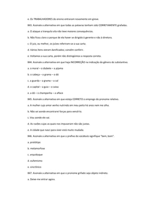 e. Os TRABALHADORES do ensino entraram novamente em greve.
843. Assinale a alternativa em que todas as palavras tenham sido CORRETAMENTE grafadas.
a. O ataque a tranquila vila não teve maiores consequências.
b. Não ficou claro o porque de ela haver se dirigido à gerente e não à diretora.
c. O juiz, ou melhor, os juízes referiram-se a sua carta.
d. Vários ítens vieram danificados; convêm conferir.
e. Voltamos a sua carta, porém não distingüimos a resposta correta.
844. Assinale a alternativa em que haja INCORREÇÃO na indicação do gênero do substantivo.
a. o moral ʹ o diabete ʹ a pijama
b. o cabeça ʹ o grama ʹ o dó
c. a guarda ʹ a grama ʹ a cal
d. o capital ʹ a guia ʹ o caixa
e. a dó ʹ o champanha ʹ a alface
845. Assinale a alternativa em que esteja CORRETO o emprego do pronome relativo.
a. A mulher cujo amor venho nutrindo em meu peito há anos nem me olha.
b. Não sei aonde encontrarei forças para vencê-lo.
c. Vou aonde ele vai.
d. As razões cujas as quais nos impuseram não são justas.
e. A cidade que nasci para viver está muito mudada.
846. Assinale a alternativa em que o prefixo do vocábulo signifique "bem, bom".
a. protótipo
b. metamorfose
c. arquiduque
d. eufemismo
e. sincrônico
847. Assinale a alternativa em que o pronome grifado seja objeto indireto.
a. Deixe-me entrar agora.
 