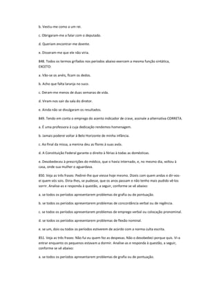 b. Vestiu-me como a um rei.
c. Obrigaram-me a falar com o deputado.
d. Queriam encontrar-me doente.
e. Disseram-me que ele não viria.
848. Todos os termos grifados nos períodos abaixo exercem a mesma função sintática,
EXCETO:
a. Vão-se os anéis, ficam os dedos.
b. Acho que falta laranja no suco.
c. Deram-me menos de duas semanas de vida.
d. Viram-nos sair da sala do diretor.
e. Ainda não se divulgaram os resultados.
849. Tendo em conta o emprego do acento indicador de crase, assinale a alternativa CORRETA.
a. É uma professora à cuja dedicação rendemos homenagem.
b. Jamais poderei voltar à Belo Horizonte de minha infância.
c. Ao final da missa, a menina deu as flores à suas avós.
d. A Constituição Federal garante o direito à férias à todas as domésticas.
e. Desobedeceu à prescrições do médico, que o havia internado, e, no mesmo dia, voltou à
casa, onde sua mulher o aguardava.
850. Veja as três frases: Pedirei-lhe que viesse hoje mesmo. Dizeis com quem andas e dir-vos-
ei quem vós sois. Diria-lhes, se pudesse, que os anos passam e não tenho mais pudido vê-los
sorrir. Analise-as e responda à questão, a seguir, conforme se vê abaixo:
a. se todos os períodos apresentarem problemas de grafia ou de pontuação.
b. se todos os períodos apresentarem problemas de concordância verbal ou de regência.
c. se todos os períodos apresentarem problemas de emprego verbal ou colocação pronominal.
d. se todos os períodos apresentarem problemas de flexão nominal.
e. se um, dois ou todos os períodos estiverem de acordo com a norma culta escrita.
851. Veja as três frases: Não fui eu quem fez as despesas. Não o desobedeci porque quis. Vi-a
entrar enquanto os pequenos estavam a dormir. Analise-as e responda à questão, a seguir,
conforme se vê abaixo:
a. se todos os períodos apresentarem problemas de grafia ou de pontuação.
 