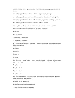 estavam visando o bem próprio. Analise-as e responda à questão, a seguir, conforme se vê
abaixo:
a. se todos os períodos apresentarem problemas de grafia ou de pontuação.
b. se todos os períodos apresentarem problemas de concordância verbal ou de regência.
c. se todos os períodos apresentarem problemas de emprego verbal ou colocação pronominal.
d. se todos os períodos apresentarem problemas de flexão nominal.
e. se um, dois ou todos os períodos estiverem de acordo com a norma culta escrita.
856. Nos vocábulos ͞vê-lo͟, ͞pêlo͟ e ͞pára͟, o acento é diferencial:
A. nos três.
B. só no primeiro.
C. no primeiro e no segundo.
D. no segundo e no terceiro.
857. Nos vocábulos ͞intoxicar͟, ͞hexaedro͟ e ͞exator͟, os valores de pronúncia que ocorrem
são, respectivamente:
A. ch, z, cs.
B. ch, cz, cs.
C. cs, cz, z.
D. cs, z, z.
858. ͞Em meio ___ ondas, quase ___ altura do convés, surgia ___ estátua do ídolo, como que
___ transgredir ___ leis da natu-reza.͟ As lacunas serão corretamente preenchidas por:
A. às, à, a, a, as.
B. as, à , à , a , às.
C. às, a , a , à , às.
D. as, a, à, à, as.
859. Assinale a alternativa na qual ͞que͟ tem a mesma função sintática que em: ͞A flor que
ontem desabrochou já está murcha͟.
A. Ela tem um quê de mistério.
B. Sofreu muito com as chuvas que caíram.
C. Veio tão rápido que nos surpreendeu.
 