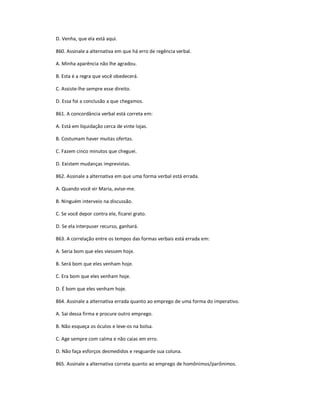 D. Venha, que ela está aqui.
860. Assinale a alternativa em que há erro de regência verbal.
A. Minha aparência não lhe agradou.
B. Esta é a regra que você obedecerá.
C. Assiste-lhe sempre esse direito.
D. Essa foi a conclusão a que chegamos.
861. A concordância verbal está correta em:
A. Está em liquidação cerca de vinte lojas.
B. Costumam haver muitas ofertas.
C. Fazem cinco minutos que cheguei.
D. Existem mudanças imprevistas.
862. Assinale a alternativa em que uma forma verbal está errada.
A. Quando você vir Maria, avise-me.
B. Ninguém interveio na discussão.
C. Se você depor contra ele, ficarei grato.
D. Se ela interpuser recurso, ganhará.
863. A correlação entre os tempos das formas verbais está errada em:
A. Seria bom que eles viessem hoje.
B. Será bom que eles venham hoje.
C. Era bom que eles venham hoje.
D. É bom que eles venham hoje.
864. Assinale a alternativa errada quanto ao emprego de uma forma do imperativo.
A. Sai dessa firma e procure outro emprego.
B. Não esqueça os óculos e leve-os na bolsa.
C. Age sempre com calma e não caias em erro.
D. Não faça esforços desmedidos e resguarde sua coluna.
865. Assinale a alternativa correta quanto ao emprego de homônimos/parônimos.
 