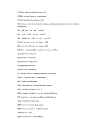 B. Tinham argumentos bastantes para sair.
C. Todos pareciam bastante preocupados.
D. Dado as evidências, confessou tudo.
871. Indique a alternativa onde nem todos os vocábulos se completam corretamente com a
letra ao lado.
A) ti__ela; mon__e; o__iva; __inete (g)
B) ri__a; ca__umba; __ucro; e__tinto (x)
C) e__pontâneo; e__pelir; mi__to; e__cavar (s)
D) desli__ar; proe__a; va__ar; despre__o (z)
E) Ju__ara; so__obrar; al__a; paragua__u (ç)
872. Ache a palavra que foi erradamente escrita sem hífen.
A) extrafino; infraestrutura
B) anteontem; semicírculo
C) supersônico; antipoluidor
D) anteprojeto; malcriado
E) supracitado; contragolpe
873. Marque onde há emprego inadequado de pronome.
A) Esta é a casa cuja porta foi arrombada.
B) O filho era tal qual os pais.
C) Há muito não briga com nós, seus bons amigos.
D) Os professores brigaram entre si.
E) Ela carregava consigo um terço que trouxera de Fátima.
874. Encontre a frase onde o sinal da crase é facultativo.
A) Fui à Holanda o ano passado.
B) Eles riam às bandeiras despregadas.
C) Estivemos aqui à uma hora da madrugada.
D) Prefiro esta àquela.
E) Ele fez uma crônica à Rubem Braga.
 