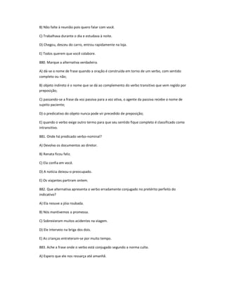 B) Não falte à reunião pois quero falar com você.
C) Trabalhava durante o dia e estudava à noite.
D) Chegou, desceu do carro, entrou rapidamente na loja.
E) Todos querem que você colabore.
880. Marque a alternativa verdadeira.
A) dá-se o nome de frase quando a oração é construída em torno de um verbo, com sentido
completo ou não;
B) objeto indireto é o nome que se dá ao complemento do verbo transitivo que vem regido por
preposição;
C) passando-se a frase da voz passiva para a voz ativa, o agente da passiva recebe o nome de
sujeito paciente;
D) o predicativo do objeto nunca pode vir precedido de preposição;
E) quando o verbo exige outro termo para que seu sentido fique completo é classificado como
intransitivo.
881. Onde há predicado verbo-nominal?
A) Devolva os documentos ao diretor.
B) Renata ficou feliz.
C) Ela confia em você.
D) A notícia deixou-o preocupado.
E) Os viajantes partiram ontem.
882. Que alternativa apresenta o verbo erradamente conjugado no pretérito perfeito do
indicativo?
A) Ela reouve a jóia roubada.
B) Nós mantivemos a promessa.
C) Sobrevieram muitos acidentes na viagem.
D) Ele interveio na briga dos dois.
E) As crianças entreteram-se por muito tempo.
883. Ache a frase onde o verbo está conjugado segundo a norma culta.
A) Espero que ele nos ressarça até amanhã.
 
