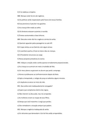 E) O rei abdicou o Império.
888. Marque onde há erro de regência.
A) Os políticos serão responsáveis pelo futuro de nossas famílias.
B) Essa pronúncia é peculiar nos gaúchos.
C) As crianças têm medo ao velho.
D) Os diretores estavam ausentes à reunião.
E) Éramos acostumados a boas leituras.
889. Descubra onde não há a regência correta do verbo.
A) Queiram aguardar pelos passageiros na sala VIP.
B) O rapaz alistou-se ao Exército com algum atraso.
C) A cozinheira partiu a fruta no meio e deu às crianças.
D) O Presidente renunciara ao cargo.
E) Nossa proposta prevaleceu às outras.
890. Indique a oração onde o verbo aparece erradamente preposicionado.
a) As crianças se sumiram em meio à multidão de fiéis.
b) Os meus planos se goraram no dia em que perdi o emprego.
c) Alunos e professores se confraternizaram depois da festa.
d) Após a tempestade, o relógio da praça se adiantou alguns minutos.
e) A duplicata se vence no início do mês.
891. Que verbo está inadequadamente conjugado?
a) Espero que compitamos dentro das regras.
b) Não intervim na discussão, mas me arrependo.
c) As mulheres cirzem as roupas de seus filhos.
d) Desejo que você reavenha o cargo que perdeu.
e) Eles remedeiam a situação sempre que podem.
892. Marque a regência inadequada do verbo.
a) Os retirantes que demandam o Sul do País estão arrependidos.
 