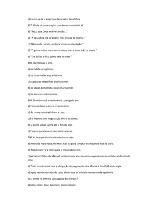 e) Louve-se-te o amor que tens pelos teus filhos.
897. Onde há uma oração coordenada assindética?
a) "Reza, que Deus endireita tudo..."
b) "A casa dela era de pobre, mas estava às ordens."
c) "Não pude resistir, embora temesse a tentação."
d) "O galo cantou, o cachorro uivou, mas a moça não os ouviu."
e) "Era pálida e fria, como vela de altar."
898. Identifique o erro.
a) os habite-se agílimos
b) os boas-noites sagradíssimos
c) as poucas-vergonhas publicíssimas
d) os social-democratas reacionariíssimos
e) os anos-luz velocíssimos
899. O verbo está erradamente conjugado em:
a) Eles cambiam o carro erradamente.
b) As crianças entretinham a casa.
c) Eu medeio uma negociação entre as partes.
d) O pacto social vigerá até o fim do ano.
e) Espero que eles estreem com sucesso.
900. Ache o período inteiramente correto.
a) Antes de mais nada, mil reais não dá para comprar este quebra-noz de ouro.
b) Adquiri um TV a cores para o meu cabelereiro.
c) As hemorróides de Manuel pioraram nos anos sessentas quando ele era o lateral-direito do
time.
d) Todo mundo sabe que a obrigação do pagamento dos Monza e dos Golf ainda vigia.
e) Após exame apurado do caso, vimos que os animais morreram de epidemia.
901. Onde há erro na conjugação dos verbos?
a) bóie; bóies; bóie; boiemos; boieis; bóiem
 