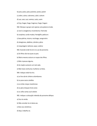 b) pula; pulas; pula; pulamos; pulais; pulam
c) cobre; cubra; cubramos; cobri; cubram
d) sue; sues; sue; suemos; sueis; suem
e) frijo; freges; frege; fregimos; fregis; fregem
902. Marque o grupo com apenas uma palavra errada.
a) raio X; octagésima; tricentésimo; fratricida
b) corpóreo; surdo-mudos; hieróglifo; pedicuro
c) lesa-pátrias; víscera; noctívago; sanguinário
d) oleoginoso; abdôme; câimbra; pêras
e) maquilagem; bahiano; paço; cutânio
903. Assinale onde há erro no uso do pronome.
a) Os filhos são tais quais os pais.
b) Maria mesma costura as roupas dos filhos.
c) Não vi pessoa alguma.
d) As maçãs custaram um real cada.
e) Não havia nenhumas mulheres na festa.
904. Indique onde há erro.
a) os fora-da-lei chileno-colombianos
b) os puxa-sacos catalãos
c) as sinhás-moças mandrionas
d) os pára-choques furta-cores
e) os sofás-camas azul-celeste
905. Indique a colocação indevida do pronome oblíquo.
a) Vou-te vendo.
b) Não convidar-te-ei desta vez.
c) Dais-vos clemência.
d) Aqui, trabalha-se.
 