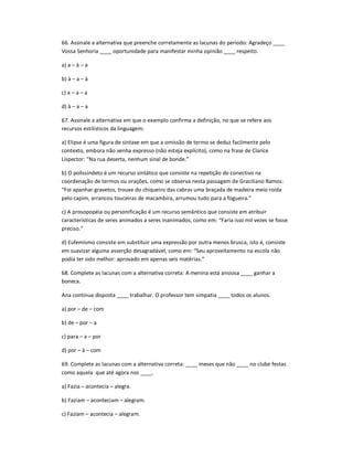 66. Assinale a alternativa que preenche corretamente as lacunas do período: Agradeço ____
Vossa Senhoria ____ oportunidade para manifestar minha opinião ____ respeito.
a) a ʹ à ʹ a
b) à ʹ a ʹ à
c) a ʹ a ʹ a
d) à ʹ a ʹ a
67. Assinale a alternativa em que o exemplo confirma a definição, no que se refere aos
recursos estilísticos da linguagem:
a) Elipse é uma figura de sintaxe em que a omissão de termo se deduz facilmente pelo
contexto, embora não venha expresso (não esteja explícito), como na frase de Clarice
Lispector: ͞Na rua deserta, nenhum sinal de bonde.͟
b) O polissíndeto é um recurso sintático que consiste na repetição do conectivo na
coordenação de termos ou orações, como se observa nesta passagem de Graciliano Ramos:
͞Foi apanhar gravetos, trouxe do chiqueiro das cabras uma braçada de madeira meio roída
pelo capim, arrancou touceiras de macambira, arrumou tudo para a fogueira.͟
c) A prosopopéia ou personificação é um recurso semântico que consiste em atribuir
características de seres animados a seres inanimados, como em: ͞Faria isso mil vezes se fosse
preciso.͟
d) Eufemismo consiste em substituir uma expressão por outra menos brusca, isto é, consiste
em suavizar alguma asserção desagradável, como em: ͞Seu aproveitamento na escola não
podia ter sido melhor: aprovado em apenas seis matérias.͟
68. Complete as lacunas com a alternativa correta: A menina está ansiosa ____ ganhar a
boneca.
Ana continua disposta ____ trabalhar. O professor tem simpatia ____ todos os alunos.
a) por ʹ de ʹ com
b) de ʹ por ʹ a
c) para ʹ a ʹ por
d) por ʹ à ʹ com
69. Complete as lacunas com a alternativa correta: ____ meses que não ____ no clube festas
como aquela que até agora nos ____.
a) Fazia ʹ acontecia ʹ alegra.
b) Faziam ʹ aconteciam ʹ alegram.
c) Faziam ʹ acontecia ʹ alegram.
 