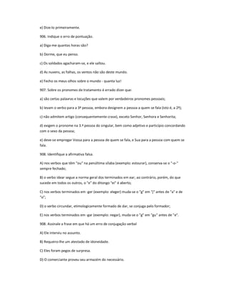 e) Dize-lo primeiramente.
906. Indique o erro de pontuação.
a) Diga-me quantas horas são?
b) Dorme, que eu penso.
c) Os soldados agacharam-se, e ele saltou.
d) As nuvens, as folhas, os ventos não são deste mundo.
e) Fecho os meus olhos sobre o mundo - quanta luz!
907. Sobre os pronomes de tratamento é errado dizer que:
a) são certas palavras e locuções que valem por verdadeiros pronomes pessoais;
b) levam o verbo para a 3ª pessoa, embora designem a pessoa a quem se fala (isto é, a 2ª);
c) não admitem artigo (consequentemente crase), exceto Senhor, Senhora e Senhorita;
d) exigem o pronome na 3.ª pessoa do singular, bem como adjetivo e particípio concordando
com o sexo da pessoa;
e) deve-se empregar Vossa para a pessoa de quem se fala, e Sua para a pessoa com quem se
fala.
908. Identifique a afirmativa falsa.
A) nos verbos que têm "ou" na penúltima sílaba (exemplo: estourar), conserva-se o "-o-"
sempre fechado;
B) o verbo idear segue a norma geral dos terminados em ear; ao contrário, porém, do que
sucede em todos os outros, o "e" do ditongo "ei" é aberto;
C) nos verbos terminados em -ger (exemplo: eleger) muda-se o "g" em "j" antes de "a" e de
"o";
D) o verbo circundar, etimologicamente formado de dar, se conjuga pelo formador;
E) nos verbos terminados em -gar (exemplo: negar), muda-se o "g" em "gu" antes de "e".
908. Assinale a frase em que há um erro de conjugação verbal
A) Ele interviu no assunto.
B) Requeiro-lhe um atestado de idoneidade.
C) Eles foram pegos de surpresa.
D) O comerciante proveu seu armazém do necessário.
 