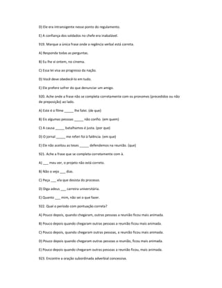 D) Ele era intransigente nesse ponto do regulamento.
E) A confiança dos soldados no chefe era inabalável.
919. Marque a única frase onde a regência verbal está correta.
A) Responda todas as perguntas.
B) Eu lhe vi ontem, no cinema.
C) Essa lei visa ao progresso da nação.
D) Você deve obedecê-lo em tudo.
E) Ele prefere sofrer do que denunciar um amigo.
920. Ache onde a frase não se completa corretamente com os pronomes (precedidos ou não
de preposição) ao lado.
A) Este é o filme _____ lhe falei. (de que)
B) Eis algumas pessoas _____ não confio. (em quem)
C) A causa _____ batalhamos é justa. (por que)
D) O jornal _____ me referi foi à falência. (em que)
E) Ele não aceitou as teses _____ defendemos na reunião. (que)
921. Ache a frase que se completa corretamente com à.
A) ___ meu ver, o projeto não está correto.
B) Não o vejo ___ dias.
C) Peça ___ ela que desista do processo.
D) Diga adeus ___ carreira universitária.
E) Quanto ___ mim, não sei o que fazer.
922. Qual o período com pontuação correta?
A) Pouco depois, quando chegaram, outras pessoas a reunião ficou mais animada.
B) Pouco depois quando chegaram outras pessoas a reunião ficou mais animada.
C) Pouco depois, quando chegaram outras pessoas, a reunião ficou mais animada.
D) Pouco depois quando chegaram outras pessoas a reunião, ficou mais animada.
E) Pouco depois quando chegaram outras pessoas a reunião ficou, mais animada.
923. Encontre a oração subordinada adverbial concessiva.
 