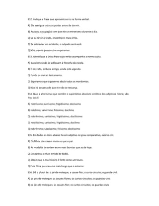 932. Indique a frase que apresenta erro na forma verbal.
A) Ele averigua todas as portas antes de dormir.
B) Acabou a ocupação com que ele se entretivera durante o dia.
C) Se eu rever o texto, encontrarei mais erros.
D) Se sobrevier um acidente, o culpado será você.
E) Não premio pessoas incompetentes.
933. Identifique a única frase cujo verbo acompanha a norma culta.
A) Suas idéias não se adéquam à filosofia da escola.
B) O decreto, embora antigo, ainda está vigendo.
C) Funda os metais lentamente.
D) Esperamos que o governo abula todas as mordomias.
E) Não há despesa de que ele não se ressarça.
934. Qual a alternativa que contém o superlativo absoluto sintético dos adjetivos nobre; são;
frio; dócil?
A) nobríssimo; saníssimo; frigidíssimo; docíssimo
B) nobílimo; sanérrimo; friíssimo; docílimo
C) nobrérrimo; saníssimo; frigidíssimo; docilíssimo
D) nobilíssimo; saníssimo; frigidíssimo; docílimo
E) nobrérrimo; sãosíssimo; friíssimo; docilíssimo
935. Em todos os itens abaixo há um adjetivo no grau comparativo, exceto em:
A) Os filhos já estavam maiores que o pai.
B) As modelos de ontem eram mais bonitas que as de hoje.
C) Ele parecia o mais tímido de todos.
D) Dizem que o marinheiro é forte como um touro.
E) Este filme pareceu-me mais longo que o anterior.
936. Dê o plural de: o pé-de-moleque; a couve-flor; o curto-circuito; o guarda-civil.
A) os pés-de-moleque; as couves-flores; os curtos-circuitos; os guardas-civis
B) os pés-de-moleques; as couves-flor; os curtos-circuitos; os guardas-civis
 