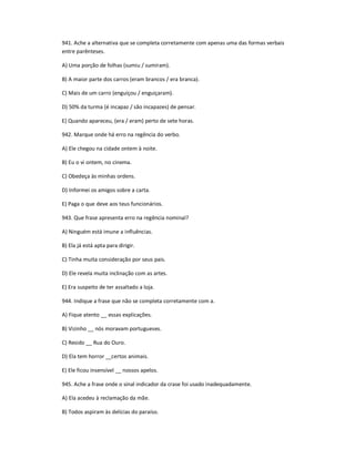 941. Ache a alternativa que se completa corretamente com apenas uma das formas verbais
entre parênteses.
A) Uma porção de folhas (sumiu / sumiram).
B) A maior parte dos carros (eram brancos / era branca).
C) Mais de um carro (enguiçou / enguiçaram).
D) 50% da turma (é incapaz / são incapazes) de pensar.
E) Quando apareceu, (era / eram) perto de sete horas.
942. Marque onde há erro na regência do verbo.
A) Ele chegou na cidade ontem à noite.
B) Eu o vi ontem, no cinema.
C) Obedeça às minhas ordens.
D) Informei os amigos sobre a carta.
E) Paga o que deve aos teus funcionários.
943. Que frase apresenta erro na regência nominal?
A) Ninguém está imune a influências.
B) Ela já está apta para dirigir.
C) Tinha muita consideração por seus pais.
D) Ele revela muita inclinação com as artes.
E) Era suspeito de ter assaltado a loja.
944. Indique a frase que não se completa corretamente com a.
A) Fique atento __ essas explicações.
B) Vizinho __ nós moravam portugueses.
C) Resido __ Rua do Ouro.
D) Ela tem horror __certos animais.
E) Ele ficou insensível __ nossos apelos.
945. Ache a frase onde o sinal indicador da crase foi usado inadequadamente.
A) Ela acedeu à reclamação da mãe.
B) Todos aspiram às delícias do paraíso.
 