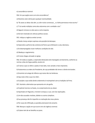 e) concordância nominal
954. Em que opção ocorre erro de concordância?
a) Devemos estar alerta para qualquer eventualidade.
b) "Às vezes as idéias não vêm, ou vêm muito numerosas _ e a folha permanece meia escrita."
c) "E só sendo múltiplos como eles estaremos com a verdade e sós."
d) Seguem inclusos os selos para a carta-resposta.
e) Ele tem mestrado em ciências político-sociais.
955. Indique a regência verbal correta.
a) Desde criança sempre aspirava uma posição de destaque.
b) Aspirando o perfume das centenas de flores que enfeitavam a sala, desmaiou.
c) Os desempregados visam melhores condições de vida.
d) Obedeça o regulamento.
e) O noivo chegou atrasado na igreja.
956. Em todas as opções, a expressão destacada está empregada corretamente, conforme as
normas cultas da língua padrão, exceto em:
a) O verso a que se refere o poeta é mais belo, mais variado e mais imprevisto.
b) Acataremos as ordens do Presidente, de cuja probidade não temos o direito de duvidar.
c) Encontrei um amigo de infância cujo nome não me lembrava.
d) Aqui está a foto a que me referi.
e) O projeto a que estão dando andamento é incompatível com as tradições da firma.
957. Assinale a alternativa que apresenta erro de grafia:
a) O policial morrera na favela, no cumprimento do seu dever.
b) Apanhado em flagrante, o homem começou a suar, sem dar explicações.
c) Um dos acusados resolveu, delatar os outros cúmplices.
d) Sua presença não foi impecilho na realização dos meus planos.
e) Por causa da infiltração, as paredes precisavam de conserto.
958. Marque a opção em que ocorre erro de regência nominal.
a) O plano tem de ser benéfico ao povo.
 