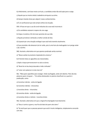 b) Infelizmente, com base neste currículo, a candidata ainda não está apta para o cargo.
c) Aquele que se mostra ávido à sabedoria enriquece sua alma.
d) Sempre tivestes ânsia por adquirir novos conhecimentos.
e) É um profissional que está sempre alheio da situação.
959. A frase em que o uso do sinal indicativo da crase está incorreta é:
a) Os candidatos estavam à espera de uma vaga.
b) Viajou à Londres a fim de rever parentes de sua mãe.
c) Àquele jornalista é atribuída a melhor versão do fato.
d) Já passei por uma situação análoga à que você está vivendo atualmente.
e) Suas previsões não deixaram de ter razão, pois à uma hora da madrugada é um perigo andar
a pé, sozinho.
960. Assinale a alternativa em que aparece predicado verbo-nominal.
a) "Nesse samba te proclamo majestade do universo."
b) O homem doou os agasalhos aos necessitados.
c) Após o toque permaneceram na sala os alunos.
d) "Brasil és no teu berço dourado o índio civilizado."
e) "Lutar com palavras é a luta mais vã."
961. "Não quero aparelhos para navegar. Ando naufragado, ando sem destino. Pelo vôo dos
pássaros quero me guiar ..." Os verbos destacados no poema classificam-se, quanto à
predicação, como:
a) transitivo indireto - verbo de ligação
b) transitivo indireto - intransitivo
c) transitivo direto - intransitivo
d) transitivo direto - verbo de ligação
e) transitivo direto e indireto - transitivo direto
962. Assinale a alternativa em que a vírgula foi empregada incorretamente.
a) "Deus é contra a guerra, mas fica do lado de quem atira bem."
b) "Se você quer que as pessoas pensem que você é muito inteligente, simplesmente concorde
com elas.
 