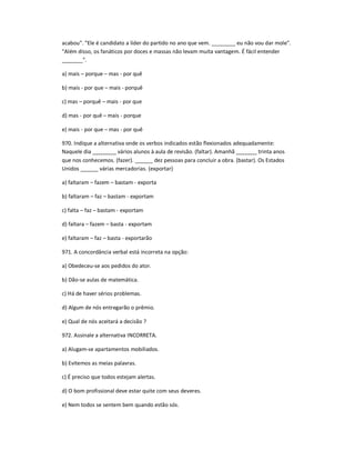 acabou". "Ele é candidato a líder do partido no ano que vem. ________ eu não vou dar mole".
"Além disso, os fanáticos por doces e massas não levam muita vantagem. É fácil entender
_______".
a) mais ʹ porque ʹ mas - por quê
b) mais - por que ʹ mais - porquê
c) mas ʹ porquê ʹ mais - por que
d) mas - por quê ʹ mais - porque
e) mais - por que ʹ mas - por quê
970. Indique a alternativa onde os verbos indicados estão flexionados adequadamente:
Naquele dia ________ vários alunos à aula de revisão. (faltar). Amanhã _______ trinta anos
que nos conhecemos. (fazer). ______ dez pessoas para concluir a obra. (bastar). Os Estados
Unidos ______ várias mercadorias. (exportar)
a) faltaram ʹ fazem ʹ bastam - exporta
b) faltaram ʹ faz ʹ bastam - exportam
c) falta ʹ faz ʹ bastam - exportam
d) faltara ʹ fazem ʹ basta - exportam
e) faltaram ʹ faz ʹ basta - exportarão
971. A concordância verbal está incorreta na opção:
a) Obedeceu-se aos pedidos do ator.
b) Dão-se aulas de matemática.
c) Há de haver sérios problemas.
d) Algum de nós entregarão o prêmio.
e) Qual de nós aceitará a decisão ?
972. Assinale a alternativa INCORRETA.
a) Alugam-se apartamentos mobiliados.
b) Evitemos as meias palavras.
c) É preciso que todos estejam alertas.
d) O bom profissional deve estar quite com seus deveres.
e) Nem todos se sentem bem quando estão sós.
 