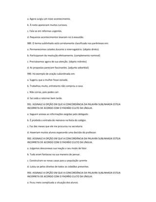 a. Agora surgiu um novo acontecimento.
b. À noite apareciam muitos curiosos.
c. Fala-se em reformas urgentes.
d. Pequenos acontecimentos levaram-no à exaustão.
989. O termo sublinhado está corretamente classificado nos parênteses em:
a. Permanecemos calados durante o interrogatório. (objeto direto)
b. Participaram da revolução efetivamente. (complemento nominal)
c. Precisávamos agora de sua atenção. (objeto indireto)
d. As propostas pareciam fascinantes. (adjunto adverbial)
990. Há exemplo de oração subordinada em:
a. Sugeriu que a mulher fosse avisada.
b. Trabalhou muito, entretanto não comprou a casa.
c. Não corras, pois podes cair.
d. Saí cedo e retornei bem tarde.
991. ASSINALE A OPÇÃO EM QUE A CONCORDÂNCIA DA PALAVRA SUBLINHADA ESTEJA
INCORRETA DE ACORDO COM O PADRÃO CULTO DA LÍNGUA.
a. Seguem anexas as informações exigidas pelo delegado.
b. É proibida a entrada de menores na festa do colégio.
c. Faz dez meses que ele me procurou na secretaria.
d. Haveriam muitos alunos esperando uma decisão do professor.
992. ASSINALE A OPÇÃO EM QUE A CONCORDÂNCIA DA PALAVRA SUBLINHADA ESTEJA
INCORRETA DE ACORDO COM O PADRÃO CULTO DA LÍNGUA.
a. Julgamos desconexas sua reação e seu modo de falar.
b. Tudo eram fantasias na sua maneira de pensar.
c. Construíram-se novas casas para a população carente.
d. Lutou-se pelos direitos de todos os cidadãos presentes.
993. ASSINALE A OPÇÃO EM QUE A CONCORDÂNCIA DA PALAVRA SUBLINHADA ESTEJA
INCORRETA DE ACORDO COM O PADRÃO CULTO DA LÍNGUA.
a. Ficou meio complicada a situação dos alunos.
 