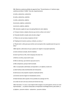 998. Observe as palavras grifadas da seguinte frase: "Encaminhamos a V. Senhoria cópia
autêntica do Edital nº 19/82." Elas são, respectivamente:
a) verbo, substantivo, substantivo
b) verbo, substantivo, advérbio
c) verbo, substantivo, adjetivo
d) pronome, adjetivo, substantivo
e) pronome, adjetivo, adjetivo
999. Assinale a opção em que a locução grifada tem valor adjetivo.
a) "Comprei móveis e objetos diversos que entrei a utilizar com receio."
b) "Azevedo Gondim compôs sobre ela dois artigos."
c) "Pediu-me com voz baixa cinqüenta mil réis."
d) "Expliquei em resumo a prensa, o dínamo, as serras..."
e) "Resolvi abrir o olho para que vizinhos sem escrúpulos não se apoderassem do que era
delas."
1000. Aponte a alternativa em que a palavra em negrito é conjunção explicativa.
a) Como estivesse cansado, não foi trabalhar.
b) Assim que fores ao Rio, não te esqueças de avisar-me.
c) Retirou-se antes, já que assim o quis.
d) Não se aborreça, que estamos aqui para ouvi-lo.
e) Não compareceu, porque não foi avisado.
1001. As expressões sublinhadas correspondem a um adjetivo, exceto em:
a) João Fanhoso anda amanhecendo sem entusiasmo.
b) Demorava-se de propósito naquele complicado banho.
c) Os bichos da terra fugiam em desabalada carreira.
d) Noite fechada sobre aqueles ermos perdidos da caatinga sem fim.
e) E ainda me vem com essa conversa de homem da roça.
1002. No trecho: "E o azul, o azul virginal onde as águias e os astros gozam, tornou-se o azul
espiritualizado...", as palavras destacadas correspondem morfologicamente, pela ordem, a:
a) adjetivo - pronome relativo - substantivo - pronome relativo
 