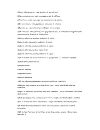 a) Quem sabe de que será capaz a mulher de seu sobrinho?
b) Raramente se entrevê o céu nesse aglomerado de edifícios.
c) Amanheceu um dia lindo, e por isso todos correram às piscinas.
d) Era somente uma velha, jogada num catre preto de solteiros.
e) É preciso que haja muita compreensão para com os amigos.
1024. Em "Eu era enfim, senhores, uma graça de alienado.", os termos da oração grifados são
respectivamente, do ponto de vista sintático:
a) adjunto adnominal, vocativo, predicativo do sujeito
b) adjunto adverbial, aposto, predicativo do objeto
c) adjunto adverbial, vocativo, predicativo do sujeito
d) adjunto adverbial, vocativo, objeto direto
e) adjunto adnominal, aposto, predicativo do sujeito
1025. "O homem está imerso num mundo ao qual percebe ..." A palavra em negrito é:
a) objeto direto preposicionado
b) objeto indireto
c) adjunto adverbial
d) agente da passiva
e) adjunto adnominal
1026. A oração sublinhada está corretamente classificada, EXCETO em:
a) Casimiro Lopes pergunta se me falta alguma coisa / oração subordinada adverbial
condicional
b) Agora eu lhe mostro com quantos paus se faz uma canoa / oração subordinada substantiva
objetiva direta
c) Tudo quanto possuímos vem desses cem mil réis / oração subordinada adjetiva restritiva
d) Via-se muito que D. Glória era alcoviteira / oração subordinada substantiva subjetiva
e) A idéia é tão santa que não está mal no santuário / oração subordinada adverbial
consecutiva
1027. Na frase: "Maria do Carmo tinha a certeza de que estava para ser mãe", a oração
destacada é:
 