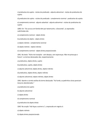 c) predicativo do sujeito - núcleo do predicado - adjunto adnominal - núcleo do predicativo do
sujeito
d) predicativo do sujeito - núcleo do predicado - complemento nominal - predicativo do sujeito
e) complemento nominal - adjunto adverbial - adjunto adnominal - núcleo do predicativo do
sujeito
1040. Em: "Os sururus em família têm por testemunha a Gioconda", as expressões
sublinhadas são:
a) complemento nominal - objeto direto
b) predicativo do objeto - objeto direto
c) objeto indireto - complemento nominal
d) objeto indireto - objeto indireto
e) complemento nominal - objeto direto preposicionado
1041. No texto: "Acho-me tranqüilo - sem desejos, sem esperanças. Não me preocupa o
futuro", os termos destacados são, respectivamente:
a) predicativo, objeto direto, sujeito
b) predicativo, sujeito, objeto direto
c) adjunto adnominal, objeto direto, objeto indireto
d) predicativo, objeto direto, objeto indireto
e) adjunto adnominal, objeto indireto, objeto direto
1042. Aponte a correta análise do termo destacado: "Ao fundo, as pedrinhas claras pareciam
tesouros abandonados."
a) predicativo do sujeito
b) adjunto adnominal
c) objeto direto
d) complemento nominal
e) predicativo do objeto direto
1043. Na oração "não faças a outrem o", a expressão em negrito é:
a) objeto indireto
b) objeto direto preposicionado
 