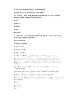 d) "Uma vez que cheguem os reforços, atacaremos a praça."
e) "Contar-lhe-ei o caso, conquanto você guarde segredo."
1052. No trecho "Cecília ... viu do lado oposto do rochedo Peri, que a olhava com uma
admiração ardente", a oração grifada expressa uma:
a) causa
b) oposição
c) condição
d) lugar
e) explicação
1053. ͞Meu pai, que havia arrancado três dentes, não pôde viajar naquele dia͟. A oração
grifada classifica-se como subordinada:
a) adverbial temporal
b) substantiva predicativa
c) adjetiva restritiva
d) substantiva apositiva
e) adjetiva explicativa
1054. A classificação da oração grifada está correta em todas as opções, exceto em:
a) Ela sabia que ele estava fazendo o certo - subordinada substantiva objetiva indireta
b) Era a primeira vez que ficava assim tão perto de uma mulher - subordinada substantiva
subjetiva
c) Mas não estava neles modificar um namoro que nascera difícil, cercado, travado -
subordinada adjetiva
d) O momento foi tão intenso que ele teve medo - subordinada adverbial consecutiva
e) Solta que você está me machucando - coordenada sindética explicativa
1055. No período: "Ainda que fosse bom jogador, não ganharia a partida", a oração destacada
encerra idéia de:
a) causa
b) concessão
c) fim
 