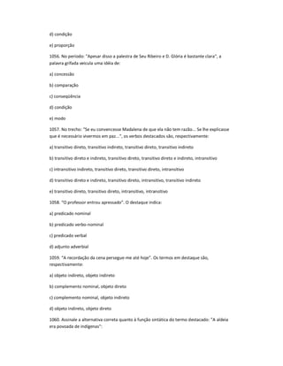 d) condição
e) proporção
1056. No período: "Apesar disso a palestra de Seu Ribeiro e D. Glória é bastante clara", a
palavra grifada veicula uma idéia de:
a) concessão
b) comparação
c) conseqüência
d) condição
e) modo
1057. No trecho: "Se eu convencesse Madalena de que ela não tem razão... Se lhe explicasse
que é necessário vivermos em paz...", os verbos destacados são, respectivamente:
a) transitivo direto, transitivo indireto, transitivo direto, transitivo indireto
b) transitivo direto e indireto, transitivo direto, transitivo direto e indireto, intransitivo
c) intransitivo indireto, transitivo direto, transitivo direto, intransitivo
d) transitivo direto e indireto, transitivo direto, intransitivo, transitivo indireto
e) transitivo direto, transitivo direto, intransitivo, intransitivo
1058. ͞O professor entrou apressado͟. O destaque indica:
a) predicado nominal
b) predicado verbo-nominal
c) predicado verbal
d) adjunto adverbial
1059. ͞A recordação da cena persegue-me até hoje͟. Os termos em destaque são,
respectivamente:
a) objeto indireto, objeto indireto
b) complemento nominal, objeto direto
c) complemento nominal, objeto indireto
d) objeto indireto, objeto direto
1060. Assinale a alternativa correta quanto à função sintática do termo destacado: "A aldeia
era povoada de indígenas":
 
