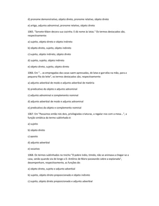 d) pronome demonstrativo, objeto direto, pronome relativo, objeto direto
e) artigo, adjunto adnominal, pronome relativo, objeto direto
1065. "Sorvete Kibon decora sua cozinha. E dá nome às latas." Os termos destacados são,
respectivamente:
a) sujeito, objeto direto e objeto indireto
b) objeto direto, sujeito, objeto indireto
c) sujeito, objeto indireto, objeto direto
d) sujeito, sujeito, objeto indireto
e) objeto direto, sujeito, objeto direto
1066. Em "... as empregadas das casas saem apressadas, de latas e garrafas na mão, para a
pequena fila do leite", os termos destacados são, respectivamente:
a) adjunto adverbial de modo e adjunto adverbial de matéria
b) predicativo do objeto e adjunto adnominal
c) adjunto adnominal e complemento nominal
d) adjunto adverbial de modo e adjunto adnominal
e) predicativo do objeto e complemento nominal
1067. Em "Passamos então nós dois, privilegiadas criaturas, a regalar-nos com a mesa...", a
função sintática do termo sublinhado é:
a) sujeito
b) objeto direto
c) aposto
d) adjunto adverbial
e) vocativo
1068. Os termos sublinhados no trecho "O pobre índio, tímido, não se animava a chegar-se a
casa, senão quando via de longe a D. Antônio de Mariz passeando sobre a explanada",
desempenham, respectivamente, as funções de:
a) objeto direto, sujeito e adjunto adverbial
b) sujeito, objeto direto preposicionado e objeto indireto
c) sujeito, objeto direto preposicionado e adjunto adverbial
 