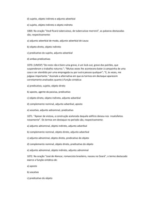 d) sujeito, objeto indireto e adjunto adverbial
e) sujeito, objeto indireto e objeto indireto
1069. Na oração "Você ficará tuberculoso, de tuberculose morrerá͟, as palavras destacadas
são, respectivamente:
a) adjunto adverbial de modo, adjunto adverbial de causa
b) objeto direto, objeto indireto
c) predicativo do sujeito, adjunto adverbial
d) ambas predicativas
1070. (UNESP) "De resto não é bem uma greve, é um lock-out, greve dos patrões, que
suspenderam o trabalho noturno."; "Muitas vezes lhe acontecera bater à campainha de uma
casa e ser atendido por uma empregada ou por outra pessoa qualquer"; "E, às vezes, me
julgava importante." Assinale a alternativa em que os termos em destaque aparecem
corretamente analisados quanto à função sintática:
a) predicativo, sujeito, objeto direto
b) aposto, agente da passiva, predicativo
c) objeto direto, objeto indireto, adjunto adverbial
d) complemento nominal, adjunto adverbial, aposto
e) vocativo, adjunto adnominal, predicativo
1071. ͞Apesar de vistosa, a construção acelerada daquele edifício deixou-nos insatisfeitos
novamente͟. Os termos em destaque no período são, respectivamente:
a) adjunto adnominal, objeto indireto, adjunto adverbial
b) complemento nominal, objeto direto, adjunto adverbial
c) adjunto adnominal, objeto direto, predicativo do objeto
d) complemento nominal, objeto direto, predicativo do objeto
e) adjunto adnominal, objeto indireto, adjunto adnominal
1072. Na oração "José de Alencar, romancista brasileiro, nasceu no Ceará", o termo destacado
exerce a função sintática de:
a) aposto
b) vocativo
c) predicativo do objeto
 