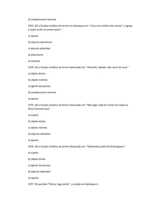 d) complemento nominal
1073. Dê a função sintática do termo em destaque em: "Uniu-se à melhor das noivas", a Igreja,
e oxalá vocês se amem tanto.":
a) aposto
b) adjunto adnominal
c) adjunto adverbial
d) pleonasmo
e) vocativo
1074. Dê a função sintática do termo destacado em: "Amanhã, sábado, não sairei de casa."
a) objeto direto
b) objeto indireto
c) agente da passiva
d) complemento nominal
e) aposto
1075. Dê a função sintática do termo destacado em: "Não digo nada de minha tia materna,
Dona Emerenciana".
a) sujeito
b) objeto direto
c) objeto indireto
d) adjunto adverbial
e) aposto
1076. Dê a função sintática do termo destacado em: "Voltaremos pela Via Anhangüera".
a) sujeito
b) objeto direto
c) agente da passiva
d) adjunto adverbial
e) aposto
1077. No período "Penso, logo existo", a oração em destaque é:
 