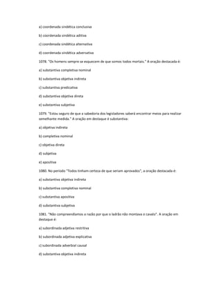 a) coordenada sindética conclusiva
b) coordenada sindética aditiva
c) coordenada sindética alternativa
d) coordenada sindética adversativa
1078. "Os homens sempre se esquecem de que somos todos mortais." A oração destacada é:
a) substantiva completiva nominal
b) substantiva objetiva indireta
c) substantiva predicativa
d) substantiva objetiva direta
e) substantiva subjetiva
1079. "Estou seguro de que a sabedoria dos legisladores saberá encontrar meios para realizar
semelhante medida." A oração em destaque é substantiva:
a) objetiva indireta
b) completiva nominal
c) objetiva direta
d) subjetiva
e) apositiva
1080. No período "Todos tinham certeza de que seriam aprovados", a oração destacada é:
a) substantiva objetiva indireta
b) substantiva completiva nominal
c) substantiva apositiva
d) substantiva subjetiva
1081. "Não compreendíamos a razão por que o ladrão não montava o cavalo". A oração em
destaque é:
a) subordinada adjetiva restritiva
b) subordinada adjetiva explicativa
c) subordinada adverbial causal
d) substantiva objetiva indireta
 