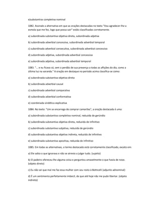 e)substantiva completiva nominal
1082. Assinale a alternativa em que as orações destacadas no texto "Vou agradecer-lhe a
esmola que me fez, logo que possa sair" estão classificadas corretamente.
a) subordinada substantiva objetiva direta, subordinada adjetiva
b) subordinada adverbial concessiva, subordinada adverbial temporal
c) subordinada adverbial consecutiva, subordinada adverbial concessiva
d) subordinada adjetiva, subordinada adverbial concessiva
e) subordinada adjetiva, subordinada adverbial temporal
1083. "... e eu ficava só, sem o perdão de sua presença a todas as aflições do dia, como a
última luz na varanda." A oração em destaque no período acima classifica-se como:
a) subordinada substantiva objetiva direta
b) subordinada adverbial causal
c) subordinada adverbial comparativa
d) subordinada adverbial conformativa
e) coordenada sindética explicativa
1084. No texto: "Um se encarrega de comprar camarões", a oração destacada é uma:
a) subordinada substantiva completiva nominal, reduzida de gerúndio
b) subordinada substantiva objetiva direta, reduzida de infinitivo
c) subordinada substantiva subjetiva, reduzida de gerúndio
d) subordinada substantiva objetiva indireta, reduzida de infinitivo
e) subordinada substantiva apositiva, reduzida de infinitivo
1085. Em todas as alternativas, o termo destacado está corretamente classificado, exceto em:
a) Ele sabia o que ignorava e não se atrevia a julgar tudo. (sujeito)
b) O padeiro ofereceu-lhe alguma coisa e perguntou amavelmente o que havia de novo.
(objeto direto)
c) Eu não sei que mal me faz essa mulher com seu rosto à Botticelli (adjunto adnominal)
d) É um sentimento perfeitamente imbecil, de que até hoje não me pude libertar. (objeto
indireto)
 