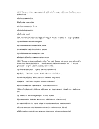 1090. "Tamanho foi seu espanto, que não pôde falar". A oração sublinhada classifica-se como
subordinada:
a) substantiva apositiva
b) adverbial consecutiva
c) substantiva objetiva direta
d) substantiva subjetiva
e) adverbial causal
1091. Nos versos "sabe dizer se é possível / algum trabalho encontrar?", a oração grifada é:
a) subordinada substantiva subjetiva
b) subordinada substantiva objetiva direta
c) subordinada substantiva objetiva indireta
d) subordinada substantiva predicativa
e) subordinada substantiva completiva nominal
1092. "Sei que me esperavas desde o início / que eu te dissesse hoje o meu canto solene, / Sei
que a única alma que eu possuo / é mais numerosa que os cardumes do mar." As orações
grifadas são orações subordinadas, respectivamente:
a) substantiva subjetiva - adjetiva - adverbial consecutiva
b) adjetiva - substantiva objetiva direta - adverbial consecutiva
c) substantiva objetiva direta - adjetiva - adverbial comparativa
d) adjetiva - substantiva subjetiva - adverbial correlativa
e) substantiva predicativa - adjetiva - adverbial consecutiva
1093. A função sintática do termo sublinhado está incorretamente indicada entre parênteses
em:
a) Cometeu-se uma injustiça naquela ocasião. (sujeito)
b) Provavelmente deveriam existir outros depoimentos. (objeto direto)
c) Para combater o mal, não se dispõe de um meio adequado. (objeto indireto)
d) A vitória deixará os torcedores animadíssimos. (predicativo do objeto)
e) A leitura do texto será importante para o seminário. (complemento nominal)
 