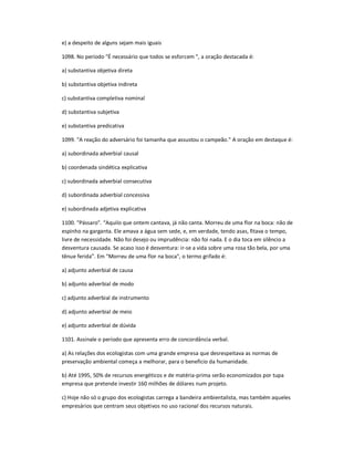 e) a despeito de alguns sejam mais iguais
1098. No período "É necessário que todos se esforcem ", a oração destacada é:
a) substantiva objetiva direta
b) substantiva objetiva indireta
c) substantiva completiva nominal
d) substantiva subjetiva
e) substantiva predicativa
1099. "A reação do adversário foi tamanha que assustou o campeão." A oração em destaque é:
a) subordinada adverbial causal
b) coordenada sindética explicativa
c) subordinada adverbial consecutiva
d) subordinada adverbial concessiva
e) subordinada adjetiva explicativa
1100. "Pássaro". ͞Aquilo que ontem cantava, já não canta. Morreu de uma flor na boca: não de
espinho na garganta. Ele amava a água sem sede, e, em verdade, tendo asas, fitava o tempo,
livre de necessidade. Não foi desejo ou imprudência: não foi nada. E o dia toca em silêncio a
desventura causada. Se acaso isso é desventura: ir-se a vida sobre uma rosa tão bela, por uma
tênue ferida͟. Em "Morreu de uma flor na boca", o termo grifado é:
a) adjunto adverbial de causa
b) adjunto adverbial de modo
c) adjunto adverbial de instrumento
d) adjunto adverbial de meio
e) adjunto adverbial de dúvida
1101. Assinale o período que apresenta erro de concordância verbal.
a) As relações dos ecologistas com uma grande empresa que desrespeitava as normas de
preservação ambiental começa a melhorar, para o beneficio da humanidade.
b) Até 1995, 50% de recursos energéticos e de matéria-prima serão economizados por tupa
empresa que pretende investir 160 milhões de dólares num projeto.
c) Hoje não só o grupo dos ecologistas carrega a bandeira ambientalista, mas também aqueles
empresários que centram seus objetivos no uso racional dos recursos naturais.
 