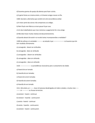 d) Duzentos gramas de queijo são demais para fazer a torta .
e) A gente fomos ao cinema ontem, e lá haviam amigos nossos na fila.
1108. Assinale a alternativa que contém erro de concordância verbal.
a) A maior parte dos alunos não compareceu ao colégio.
b) Nem Paulo nem Maria os viram passar lá por casa.
c) Um dos trabalhadores que mais reclamou o pagamento foi o teu amigo.
d) Não deve haver muitos motivos de descontentamento.
e) Quando deixará de existir no mundo tantas incompreensões e maldades?
1109) Ao esforço e à seriedade ----------- ao estudo é que --------------------- os louvores que ele
tem recebido ultimamente.
a) consagrado - devem ser atribuídos
b) consagrada - deve ser atribuído
c) consagrados - devem ser atribuídos
d) consagradas - deve ser atribuído
e) consagrados - deve ser atribuído
1110. --------------------- as providências necessárias para o saneamento da cidade.
a) Haverá de ser tomado
b) Haverão de ser tomadas
c) Haverá de serem tomadas
d) Haverão de serem tomadas
e) Haverão de ser tomado
1111. Até ontem, já -------- duas mil pessoas desabrigadas em todo o estado, e muitas mais -----
------- se ------------- as chuvas torrenciais.
a) existiam - haverá - continuar
b) existiam - haverão - continuarem
c) existia - haverá - continuar
d) existia - haverão - continuarem
e) existiam - haverá - continuarem
 