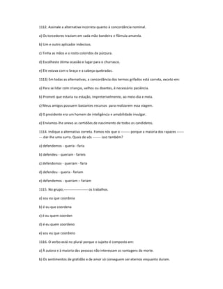 1112. Assinale a alternativa incorreta quanto à concordância nominal.
a) Os torcedores traziam em cada mão bandeira e flâmula amarela.
b) Um e outro aplicador indecisos.
c) Tinha as mãos e o rosto coloridos de púrpura.
d) Escolheste ótima ocasião e lugar para o churrasco.
e) Ele estava com o braço e a cabeça quebradas.
1113) Em todas as alternativas, a concordância dos termos grifados está correta, exceto em:
a) Para se lidar com crianças, velhos ou doentes, é necessário paciência.
b) Prometi que estaria na estação, impreterivelmente, ao meio-dia e meia.
c) Meus amigos possuem bastantes recursos para realizarem essa viagem.
d) 0 presidente era um homem de inteligência e amabilidade invulgar.
e) Enviamos-lhe anexo as certidões de nascimento de todos os candidatos.
1114. Indique a alternativa correta. Fomos nós que o -------- porque a maioria dos rapazes ------
--- dar-lhe uma surra. Quais de vós ------- isso também?
a) defendemos - queria - faria
b) defendeu - queriam - faríeis
c) defendemos - queriam - faria
d) defendeu - queria - fariam
e) defendemos - queriam ʹ fariam
1115. No grupo,--------------------- os trabalhos.
a) sou eu que coordena
b) é eu que coordena
c) é eu quem coorden
d) é eu quem coordeno
e) sou eu que coordeno
1116. O verbo está no plural porque o sujeito é composto em:
a) À autora e à maioria das pessoas não interessam as vantagens da morte.
b) Os sentimentos de gratidão e de amor só conseguem ser eternos enquanto duram.
 