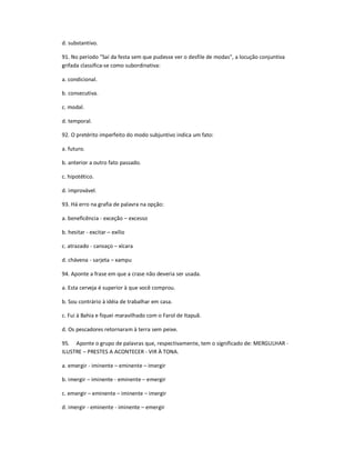 d. substantivo.
91. No período "Saí da festa sem que pudesse ver o desfile de modas", a locução conjuntiva
grifada classifica-se como subordinativa:
a. condicional.
b. consecutiva.
c. modal.
d. temporal.
92. O pretérito imperfeito do modo subjuntivo indica um fato:
a. futuro.
b. anterior a outro fato passado.
c. hipotético.
d. improvável.
93. Há erro na grafia de palavra na opção:
a. beneficência - exceção ʹ excesso
b. hesitar - excitar ʹ exílio
c. atrazado - cansaço ʹ xícara
d. chávena - sarjeta ʹ xampu
94. Aponte a frase em que a crase não deveria ser usada.
a. Esta cerveja é superior à que você comprou.
b. Sou contrário à idéia de trabalhar em casa.
c. Fui à Bahia e fiquei maravilhado com o Farol de Itapuã.
d. Os pescadores retornaram à terra sem peixe.
95. Aponte o grupo de palavras que, respectivamente, tem o significado de: MERGULHAR -
ILUSTRE ʹ PRESTES A ACONTECER - VIR À TONA.
a. emergir - iminente ʹ eminente ʹ imergir
b. imergir ʹ iminente - eminente ʹ emergir
c. emergir ʹ eminente ʹ iminente ʹ imergir
d. imergir - eminente - iminente ʹ emergir
 