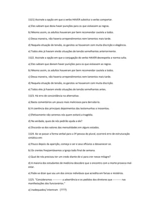 1121) Assinale a opção em que o verbo HAVER substitui o verbo comportar.
a) Eles sabiam que devia haver punições para os que violassem as regras.
b) Mesmo assim, os adultos houveram por bem recomendar cautela a todos.
c) Dessa maneira, não haveria arrependimentos nem lamentos mais tarde.
d) Naquela situação de tensão, os garotos se houveram com muita discrição e elegância.
e) Todos eles já haviam vivido situações de tensão semelhantes anteriormente.
1122. Assinale a opção em que a conjugação do verbo HAVER desrespeita a norma culta.
a) Eles sabiam que deviam haver punições para os que violassem as regras.
b) Mesmo assim, os adultos houveram por bem recomendar cautela a todos.
c) Dessa maneira, não haveria arrependimentos nem lamentos mais tarde.
d) Naquela situação de tensão, os garotos se houveram com muita discrição.
e) Todos eles já haviam vivido situações de tensão semelhantes antes.
1123. Há erro de concordância na alternativa:
a) Basta comentários um pouco mais maliciosos para derrubá-lo.
b) A coerência dos principais depoimentos das testemunhas o inocentou.
c) Efetivamente não seremos nós quem evitará a tragédia.
d) Na verdade, quais de nós pedirão ajuda a ele?
e) Discorda-se dos valores das mensalidades em alguns estados.
1124. Ao se passar a forma verbal para a 3ª pessoa do plural, ocorrerá erro de estruturação
sintática em:
a) Pouco depois da aparição, começa o ser e seus eflúvios a desvanecer-se.
b) Os crentes freqüentávamos a Igreja todo final de semana.
c) Qual de nós precisou ter um credo diante de si para crer nesse milagre?
d) A maioria dos estudantes de medicina descobre que o encontro com a morte provoca mal-
estar.
e) Pode-se dizer que sou um dos únicos indivíduos que acredita em farsas e mistérios.
1125. "Consideramos ----------- a advertência e os pedidos dos diretores que ---------- nas
manifestações dos funcionários."
a) inadequados/ intemram (????)
 