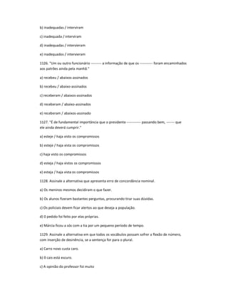 b) inadequadas / interviram
c) inadequada / interviram
d) inadequadas / intervieram
e) inadequados / intervieram
1126. "Um ou outro funcionário --------- a informação de que os ----------- foram encaminhados
aos patrões ainda pela manhã."
a) recebeu / abaixos-assinados
b) recebeu / abaixo-assinados
c) receberam / abaixos-assinados
d) receberam / abaixo-assinados
e) receberam / abaixos-assinado
1127. "É de fundamental importância que o presidente ------------ passando bem, ------- que
ele ainda deverá cumprir."
a) esteje / haja visto os compromissos
b) esteje / haja vista os compromissos
c) haja visto os compromissos
d) esteja / haja vistos os compromissos
e) esteja / haja vista os compromissos
1128. Assinale a alternativa que apresenta erro de concordância nominal.
a) Os meninos mesmos decidiram o que fazer.
b) Os alunos fizeram bastantes perguntas, procurando tirar suas dúvidas.
c) Os policiais devem ficar alertos ao que deseja a população.
d) 0 pedido foi feito por elas próprias.
e) Márcia ficou a sós com a tia por um pequeno período de tempo.
1129. Assinale a alternativa em que todos os vocábulos possam sofrer a flexão de número,
com inserção de desinência, se a sentença for para o plural.
a) Carro novo custa caro.
b) 0 cais está escuro.
c) A opinião do professor foi muito
 