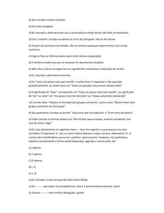 d) Ovo vendido na feira é barato.
e) Isto está estragado.
1130. Assinale a alternativa em que a concordância verbal tenha sido feita corretamente.
a) Com a revisão, corrigiu-se apenas os erros de português, não os de cálculo.
b) A partir da assinatura do tratado, não se realizou quaisquer experimentos com armas
nucleares.
c) Urge se faça as reformas pelas quais tanto anseia a população.
d) 0 relatório evidenciou que se tratavam de documentos forjados.
e) Além disso,não se conseguiriam os ingredientes necessários à execução da receita.
1131. Assinale a alternativa incorreta.
a) Em "Fazia um pouco mais que manhã", o verbo fazer é impessoal e não equivale,
gramaticalmente, ao verbo haver em "Havia-se passado uma semana desde então"
b) 0 significado de "fazer" corresponde, em "Fazia um pouco mais que manhã", ao significado
de "ser" ou estar" em "Era pouco mais de meio-dia" ou "Estava uma tarde ensolarada".
c) É correto dizer "Haviam-se formado dois grupos contrários", assim como "Devem haver dois
grupos contrários em formação".
d) São igualmente corretas as formas "Fazia anos que ela esperava" e "Eram anos de espera".
e) Estão corretas as formas verbais em "Até há bem pouco tempo, existiam senadores com
cara de vitória régia"
1132. Leia atentamente os seguintes itens: I - Que me importa a sua presença e os seus
conselhos? (importam). II - Um ou outro motivo deixava o rapaz nervoso. (deixavam). III - A
maioria dos trabalhadores procurou o prefeito. (procuraram). A palavra, nos parênteses,
substitui corretamente a forma verbal destacada, segundo a norma culta, em:
a) I apenas.
b) II apenas.
c) III apenas.
d) I, III
e) II, III.
1133. Assinale a frase em que não deve haver flexão.
a) Por -------- que sejam as conseqüências, esta é a única tentativa possível. (pior)
b) Já estou -------- com minhas obrigações. (quite)
 