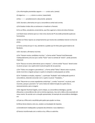 c) As informações prometidas seguem -------- a esta carta. (anexo)
d) Julguei-os ----------, o aluno e a aluna. (capacitado)
e) Elas --------- providenciaram o documento. (próprio)
1134. Assinale a alternativa em que a concordância verbal está correta.
a) Os Estados Unidos não se contiveram e invadiram o Panamá.
b) Era os filhos, estudantes universitários, que lhes sugeriam a leitura de obras famosas.
c) Já fazem duas semanas que eu e mais cinco alunos do 4º ano estão prestando ajuda aos
funcionários.
d) Deve ser feitos reparos ao comportamento que muitos dos candidatos tiveram na hora da
prova.
e) Temos certeza de que V. Exa, atendereis o pedido que foi feito pelos governadores do
Nordeste.
1135. Assinale a afirmativa incorreta.
a) Em "Haviam muitos candidatos inscritos.", a forma verbal "Haviam"está flexionada
inadequadainente,uma vez que o verbo "haver" está no sentido de "existir", sendo portanto
impessoal.
b) Em "Buscou-se outras alternativas para o impasse.", a forma verbal "buscou" deveria estar
no plural, já que o seu sujeito está no plural (sujeito de voz passiva).
c) Em "Faltou-me coragem e persistência.", a forma verbal "faltou" deveria estar no plural,
sendo incorreto o singular porque o sujeito é composto e está posposto ao verbo.
d) Em "Acabado os estudos, viajamos.", o particípio "Acabado" está inadequado quanto à
concordância, devendo concordar com o sujeito no plural: "Acabados..."
e) Em "Recorrem-se a esses expedientes ainda hoje.", o verbo "recorrem", no plural, está
incorreto, porque o pronome "se" como índice de indeterminação do sujeito leva-o,
necessariamente, para o singular.
1136. Segundo Paschoal Cegalla, ocorre silepse, ou concordância ideológica, quando
efetuamos a concordância não com os termos expressos, mas com a idéia a eles associada em
nossa mente. De acordo com a situação apresentada, há exemplo de concordância ideológica
em:
a) 0 pai ou o filho será o escolhido pelo padre para ajudar na missa.
b) Minas Gerais deverá, este ano, ampliar a arrecadação de impostos.
c) Consideraram inadequados a proposta dos diretores e seus objetivos.1
d) Parecia inconformada com a notícia a tia, a filha e o sobrinho.
 