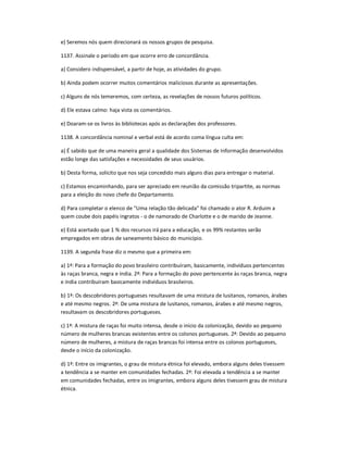 e) Seremos nós quem direcionará os nossos grupos de pesquisa.
1137. Assinale o período em que ocorre erro de concordância.
a) Considero indispensável, a partir de hoje, as atividades do grupo.
b) Ainda podem ocorrer muitos comentários maliciosos durante as apresentações.
c) Alguns de nós temeremos, com certeza, as revelações de nossos futuros políticos.
d) Ele estava calmo: haja vista os comentários.
e) Doaram-se os livros às bibliotecas após as declarações dos professores.
1138. A concordância nominal e verbal está de acordo coma língua culta em:
a) É sabido que de uma maneira geral a qualidade dos Sistemas de Informação desenvolvidos
estão longe das satisfações e necessidades de seus usuários.
b) Desta forma, solicito que nos seja concedido mais alguns dias para entregar o material.
c) Estamos encaminhando, para ser apreciado em reunião da comissão tripartite, as normas
para a eleição do novo chefe do Departamento.
d) Para completar o elenco de "Uma relação tão delicada" foi chamado o ator R. Arduim a
quem coube dois papéis ingratos - o de namorado de Charlotte e o de marido de Jeanne.
e) Está acertado que 1 % dos recursos irá para a educação, e os 99% restantes serão
empregados em obras de saneamento básico do município.
1139. A segunda frase diz o mesmo que a primeira em:
a) 1ª: Para a formação do povo brasileiro contribuíram, basicamente, indivíduos pertencentes
às raças branca, negra e índia. 2ª: Para a formação do povo pertencente às raças branca, negra
e índia contribuíram basicamente indivíduos brasileiros.
b) 1ª: Os descobridores portugueses resultavam de uma mistura de lusitanos, romanos, árabes
e até mesmo negros. 2ª: De uma mistura de lusitanos, romanos, árabes e até mesmo negros,
resultavam os descobridores portugueses.
c) 1ª: A mistura de raças foi muito intensa, desde o início da colonização, devido ao pequeno
número de mulheres brancas existentes entre os colonos portugueses. 2ª: Devido ao pequeno
número de mulheres, a mistura de raças brancas foi intensa entre os colonos portugueses,
desde o início da colonização.
d) 1ª: Entre os imigrantes, o grau de mistura étnica foi elevado, embora alguns deles tivessem
a tendência a se manter em comunidades fechadas. 2ª: Foi elevada a tendência a se manter
em comunidades fechadas, entre os imigrantes, embora alguns deles tivessem grau de mistura
étnica.
 