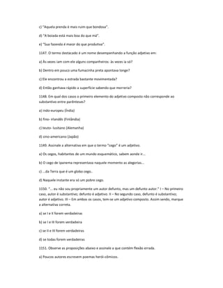 c) ͞Aquela prenda é mais ruim que bondosa͟.
d) ͞A boiada está mais boa do que má͟.
e) ͞Sua fazenda é maior do que produtiva͟.
1147. O termo destacado é um nome desempenhando a função adjetivo em:
a) Às vezes iam com ele alguns companheiros: às vezes ia só?
b) Dentro em pouco uma fumacinha preta apontava longe?
c) Ele encontrou a estrada bastante movimentada?
d) Então ganhava rápido a superfície sabendo que morreria?
1148. Em qual dos casos o primeiro elemento do adjetivo composto não corresponde ao
substantivo entre parênteses?
a) indo-europeu (Índia)
b) fino- irlandês (Finlândia)
c) teuto- lusitano (Alemanha)
d) sino-americano (Japão)
1149. Assinale a alternativa em que o termo ͞cego͟ é um adjetivo.
a) Os cegos, habitantes de um mundo esquemático, sabem aonde ir...
b) O cego de Ipanema representava naquele momento as alegorias...
c) ...da Terra que é um globo cego..
d) Naquele instante era só um pobre cego.
1150. ͞... eu não sou propriamente um autor defunto, mas um defunto autor.͟ I ʹ No primeiro
caso, autor é substantivo; defunto é adjetivo. II ʹ No segundo caso, defunto é substantivo;
autor é adjetivo. III ʹ Em ambos os casos, tem-se um adjetivo composto. Assim sendo, marque
a alternativa correta.
a) se I e II forem verdadeiras
b) se I e III forem verdadeira
c) se II e III forem verdadeiras
d) se todas forem verdadeiras
1151. Observe as proposições abaixo e assinale a que contém flexão errada.
a) Poucos autores escrevem poemas herói-cômicos.
 