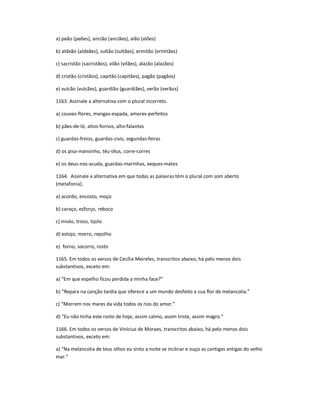 a) peão (peões), ancião (anciães), alão (alões)
b) aldeão (aldeães), sultão (sultães), ermitão (ermitães)
c) sacristão (sacristãos), vilão (vilães), alazão (alazãos)
d) cristão (cristãos), capitão (capitães), pagão (pagãos)
e) vulcão (vulcães), guardião (guardiães), verão (verãos)
1163. Assinale a alternativa com o plural incorreto.
a) couves-flores, mangas-espada, amores-perfeitos
b) pães-de-ló, altos-fornos, alto-falantes
c) guardas-freios, guardas-civis, segundas-feiras
d) os pisa-mansinho, téu-téus, corre-corres
e) os deus-nos-acuda, guardas-marinhas, xeques-mates
1164. Assinale a alternativa em que todas as palavras têm o plural com som aberto
(metafonia).
a) acordo, encosto, moço
b) caroço, esforço, reboco
c) miolo, troco, tijolo
d) estojo, morro, repolho
e) forno, socorro, rosto
1165. Em todos os versos de Cecília Meireles, transcritos abaixo, há pelo menos dois
substantivos, exceto em:
a) ͞Em que espelho ficou perdida a minha face?͟
b) ͞Repara na canção tardia que oferece a um mundo desfeito a sua flor de melancolia.͟
c) ͞Morrem nos mares da vida todos os rios do amor.͟
d) ͞Eu não tinha este rosto de hoje, assim calmo, assim triste, assim magro.͟
1166. Em todos os versos de Vinícius de Moraes, transcritos abaixo, há pelo menos dois
substantivos, exceto em:
a) ͞Na melancolia de teus olhos eu sinto a noite se inclinar e ouço as cantigas antigas do velho
mar.͟
 