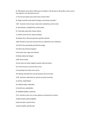 b) ͞Não deixes nunca partir a filha que tu me deste, a fim de que eu não prefira a outra, que é
mais agreste, mas não parte de mim.͟
c) ͞Era ele que erguia casas onde antes só havia chão.͟
d) ͞Nasço amanhã, ando onde há espaço, meu tempo é quando.͟
1167. Assinale o item em que o plural dos substantivos está correto.
a) alto-falantes, coraçõezinhos, pé-de-cabras
b) frutas-pão, peixe-bois, baixos-relevos
c) vaivéns, pores-do-sol, salvos-condutos.
d) cabeças-dura, diretores-gerentes, guardas-volumes
1168. Assinale a frase que no plural terá um substantivo com metafonia.
a) O forno ficou paralisado por falta de energia
b) O dorso do animal já sangrava
c) Para esta nota, nego meu endosso
d) Globo coberto de fuligem.
1169. Plural errado.
a) Com esses vai-voltas ninguém suporta andar de ônibus.
b) O resto ficou por conta dos leva-e-traz.
c) Já participei de muitos corre-corres
d) A decisão não pode ficar aos bel-prazeres dos burocratas
1170. Assinale a alternativa em que há um plural incorreto.
a) sol/sóis, réptil/répteis
b) cristão/cristãos, anã/anães
c) túnel/tunéis, peão/peões
d) cidadão/cidadãos, aval/avais
1171. Assinale o item com as duas palavras corretamente no plural.
a) grãos-duques, gatos-pingados.
b) pés-de-cabra, quartas-feiras
c) peixe-espadas, guardas-pós.
 