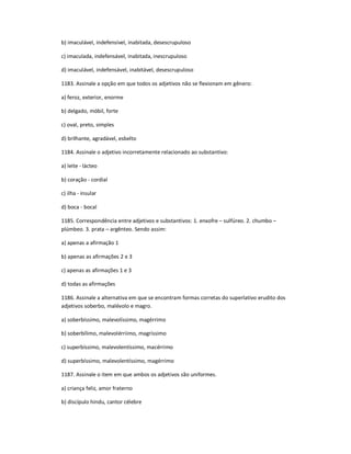 b) imaculável, indefensível, inabitada, desescrupuloso
c) imaculada, indefensável, inabitada, inescrupuloso
d) imaculável, indefensável, inabitável, desescrupuloso
1183. Assinale a opção em que todos os adjetivos não se flexionam em gênero:
a) feroz, exterior, enorme
b) delgado, móbil, forte
c) oval, preto, simples
d) brilhante, agradável, esbelto
1184. Assinale o adjetivo incorretamente relacionado ao substantivo:
a) leite - lácteo
b) coração - cordial
c) ilha - insular
d) boca - bocal
1185. Correspondência entre adjetivos e substantivos: 1. enxofre ʹ sulfúreo. 2. chumbo ʹ
plúmbeo. 3. prata ʹ argênteo. Sendo assim:
a) apenas a afirmação 1
b) apenas as afirmações 2 e 3
c) apenas as afirmações 1 e 3
d) todas as afirmações
1186. Assinale a alternativa em que se encontram formas corretas do superlativo erudito dos
adjetivos soberbo, malévolo e magro.
a) soberbíssimo, malevolíssimo, magérrimo
b) soberbílimo, malevolérriimo, magríssimo
c) superbíssimo, malevolentíssimo, macérrimo
d) superbíssimo, malevolentíssimo, magérrimo
1187. Assinale o item em que ambos os adjetivos são uniformes.
a) criança feliz, amor fraterno
b) discípulo hindu, cantor célebre
 