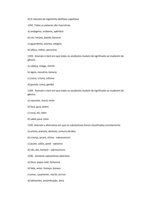 d) O mascote do regimento desfilava orgulhoso
1192. Todas as palavras são masculinas.
a) amálgama, anátema, apêndice
b) cós, herpes, áspide, bacanal
c) aguardente, axioma, estigma
d) alface, milhar, penicilina
1193. Assinale o item em que todos os vocábulos mudam de significado ao mudarem de
gênero.
a) cabeça, colega, cliente
b) águia, nascente, banana
c) cisma, crisma, sofisma
d) guarda, coma, gambá
1194. Assinale o item em que todos os vocábulos mudam de significado ao mudarem de
gênero.
a) nascente, moral, lente
b) foca, guia, pobre
c) coral, dó, rádio
d) sabiá, guia, caixa
1195. Assinale a alternativa em que os substantivos foram classificados corretamente.
a) artista, pianista, dentista, comuns-de-dois
b) criança, jacaré, vítima - sobrecomum
c) jacaré, cobra, javali - epicenos
d) cão, boi, homem - sobrecomuns
1196. Somente substantivos abstratos.
a) Deus, papai-noel, fantasma
b) fada, amor, fumaça, boneca
c) amor, casamento, morte, sorriso
d) lobisomen, assombração, alma
 