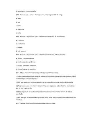 d) burro/besta, carneiro/ovelha
1208. Assinale qual a palavra abaixo que não pode vir precedida de artigo.
a) Brasil
b) Lua
c) Roma
d) Argentina
e) Itália
1209. Assinale a resposta em que o substantivo se apresenta de maneira vaga.
a) o homem
b) um homem
c) homem
d) este homem
1210. Assinale a resposta em que o substantivo se apresenta individualizante.
a) Sinatra, cantor romântico
b) Sinatra ,o cantor romântico
c) Sinatra, um cantor romântico
d) Cantor Sinatra , o romântico
1211. A frase inteiramente correta quanto à concordância verbal é:
(A) Será que ainda é possível prever as manobras do governo, neste cenário econômico que se
caracteriza por tantas incógnitas?
(B) Por que se permite as cenas de violência, de que estão recheadas a televisão brasileira?
(C) As pessoas que se vem mostrando satisfeitas com o país são as beneficiárias das medidas
que se veio implantando.
(D) Se qualquer um de nós lhes emprestássemos apoio, mereceriam o repúdio de toda a
população.
(E) Por mais que os espantem a surpresa dos novos fatos, ainda não lhes falta a capacidade das
iniciativas.
1212. Todas as palavras estão corretamente grafadas na frase:
 