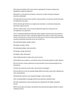 (A) As pessoas impúdicas vêem como natural a exposição das crianças às torpesas dos
famigerados "programas populares".
(B) Orçados os custos gerais da campanha, impuzeram-se ríjidas restrições às despesas
atinentes à publicidade.
(C) A obtenção de recursos extras constitui a meta prioritária, no momento; não há outro jeito
de implementar este plano.
(D) Seu modo de agir lembra-me os tregeitos dos ilusionistas: os movimentos dispersivos
discimulam o gesto essencial.
(E) O Ivo, sempre incalto, serviu à causa do adversário; faltou-lhe a acessoria de um
correlegionário mais experiente.
1213. A contemporaneidade das idéias não implica rejeição sumária do que já foi ajuisado no
passado, pelo contrário: requer a izenção de julgamento que coíbe os preconceitos e permite
analisar com descortínio as teorias de nossos antecessores. É preciso corrigir a grafia de TODAS
as palavras destacadas do período acima, que constam em:
(A) contemporaneidade, izenção, analisar
(B) rejeição, ajuisado, analisar
(C) contemporaneidade, coíbe, descortínio
(D) ajuisado, izenção, descortínio
(E) rejeição, coíbe, antecessores
1214. A flexão de todos os verbos está correta na frase:
(A) Os policiais que os deteram, na manhã de ontem, há muito vêm agindo de modo arbitrário.
(B) Caso não ajam a tempo, pediremos que seja estendido o prazo de apresentação de seus
documentos.
(C) Assim que reavermos nossas malas, remarcaremos as passagens.
(D) Os portões que se vêm nos casarões antigos detêm nosso olhar, tantos são os detalhes que
neles surpreendemos.
(E) Quando eles reverem o caso, haverão de chegar a novas conclusões.
1215. A impropriedade no emprego do léxico torna absurdo o sentido da frase:
(A) Tanto subestimaram a força do adversário que acabaram por lhe infligir retumbante
derrota.
(B) Ele costuma agir com cautela, não obstante haver demonstrado alguma afoiteza na última
medida que tomou.
 