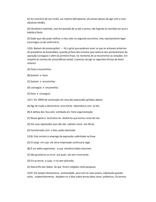 (C) Ao contrário de seu irmão, um notório delinqüente, ele jamais deixou de agir com a mais
absoluta retidão.
(D) Alcoólatra redimido, José faz questão de se pôr à prova, não fugindo às reuniões em que a
bebida é farta.
(E) Dado que não pude ratificar o meu voto no segundo escrutínio, meu representante legal
encarregou-se de confirmá-lo.
1216. Bastam de provocações! ʹ foi o grito que puderam ouvir os que se achavam próximos
do presidente da Assembléia, quando já fazia dez minutos que nenhum dos parlamentares da
oposição conseguia ir além da primeira frase, no momento de se encaminhar as votações. Em
respeito às normas de concordância verbal, é preciso corrigir as seguintes formas do texto
anterior.
(A) fazia e encaminhar.
(B) bastam e fazia.
(C) bastam e encaminhar.
(D) conseguia e encaminhar.
(E) fazia e conseguia.
1217. Há ERRO de construção em uma das expressões grifadas abaixo.
(A) Agi de modo a demonstrar uma estrita observância com as leis.
(B) A defesa dos réus está estribada em forte argumentação.
(C) Nosso gesto é ilustrativo do desânimo que tomou conta de nós.
(D) Ela usou expressões que não são cabíveis numa ata oficial.
(E) Consternado com o fato, pediu demissão.
1218. Está correto o emprego da expressão sublinhada na frase:
(A) O cargo em cujo ele seria empossado continuará vago.
(B) É um velho experiente, a cuja memória todos recorrem.
(C) São grosseiros os erros aos quais ele vem incorrendo.
(D) Eis as terras a cujas o rio vem poluindo.
(E) Desconfio dos dados de que foram coligidos nesta pesquisa.
1219. Ele sempre demonstrou animosidade para com os mais jovens, sobretudo quando
estes, inadvertidamente, dispõem-se a falar sobre temas tidos como polêmicos. Os termos
 