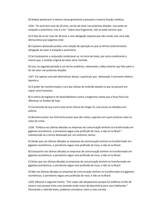 D) Ambos pertencem à mesma classe gramatical e possuem a mesma função sintática.
1226. ''Se você tem mais de 18 anos, vai ter de votar nas próximas eleições. Isso pode ser
estúpido e autoritário, mas é a lei.'' Sobre esse fragmento, não se pode concluir que:
A) O fato de se ter mais de 18 anos é uma obrigação imposta que não condiz com uma vida
democrática que julgamos viver.
B) A palavra destacada produz uma relação de oposição ao que se afirma anteriormente:
obrigação de votar é estúpida e autoritária.
C) Se trocássemos a conjunção condicional se, no inicio do texto, por outra condicional a
menos que, o sentido original do texto seria mantido.
D) Isso, no segundo período é um termo anafórico, retomando a idéia anterior que fala sobre o
ter de votar nas próximas eleições.
1227. Em apenas uma das alternativas abaixo, a partícula que , destacada, é pronome relativo.
Aponte-a.
A) O poder de transformação e cura das células de embrião desafia os que só pensam em
copiar seres humanos.
B) A vitória da Inglaterra de David Beckham contra a Argentina revela que a força física faz
diferença no futebol de hoje.
C) Convencido de que nunca teve tanta chance de chegar lá, Lula encara as eleições com
euforia.
D) Brasileiro preso nos EUA tenta provar que não matou a garota com quem praticou sexo na
noite do crime.
1228. ''Embora nas últimas décadas as empresas de comunicação tenham se transformado em
gigantes econômicos, o jornalismo segue uma profissão de risco, e não só no Brasil.''
Substituindo-se o termo destacado por um sinônimo, temos:
A) Desde que nas últimas décadas as empresas de comunicação tenham se transformado em
gigantes econômicos, o jornalismo segue uma profissão de risco, e não só no Brasil.
B) Conquanto nas últimas décadas as empresas de comunicação tenham se transformado em
gigantes econômicos, o jornalismo segue uma profissão de risco, e não só no Brasil.
C) Antes que nas últimas décadas as empresas de comunicação tenham se transformado em
gigantes econômicos, o jornalismo segue uma profissão de risco, e não só no Brasil.
D) Mal nas últimas décadas as empresas de comunicação tenham se transformado em gigantes
econômicos, o jornalismo segue uma profissão de risco, e não só no Brasil.
1229. Observe o seguinte trecho: ''Tim Lopes não desapareceu porque há violência no Rio de
Janeiro mas porque tinha uma vontade ainda maior de descrevê-la para seus habitantes.''
Pontuando o referido texto, podemos considerar como a mais correta:
 